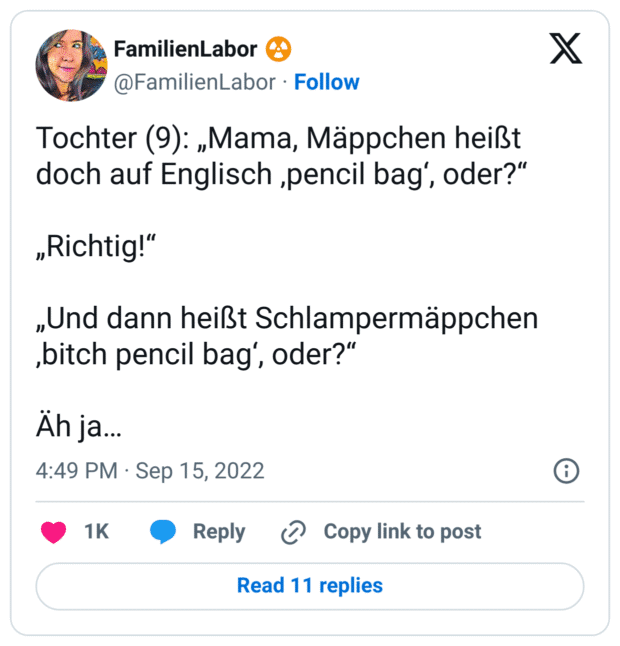 Tochter (9): „Mama, Mäppchen heißt doch auf Englisch ‚pencil bag‘, oder?“

„Richtig!“

„Und dann heißt Schlampermäppchen ‚bitch pencil bag‘, oder?“

Äh ja…