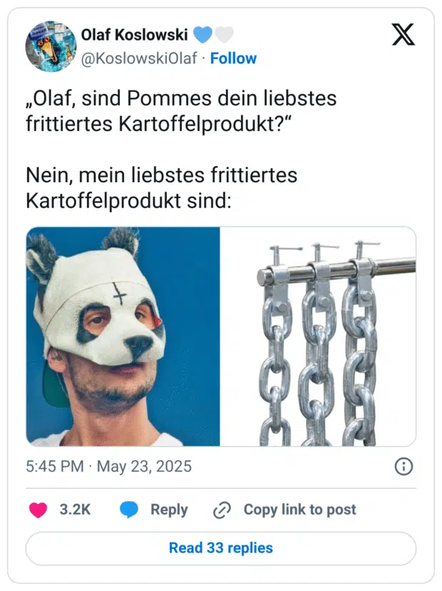 „Olaf, sind Pommes dein liebstes frittiertes Kartoffelprodukt?“

Nein, mein liebstes frittiertes Kartoffelprodukt sind:

Bilderrätsel:
Der Rapper Bro & Ketten