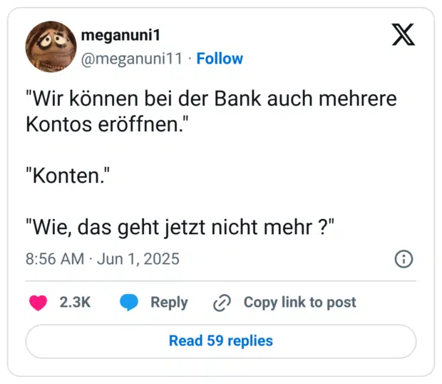 "Wir können bei der Bank auch mehrere Kontos eröffnen."

"Konten."

"Wie, das geht jetzt nicht mehr ?"