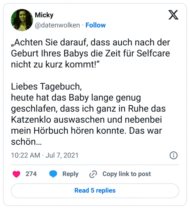 „Achten Sie darauf, dass auch nach der Geburt Ihres Babys die Zeit für Selfcare nicht zu kurz kommt!“

Liebes Tagebuch,
heute hat das Baby lange genug geschlafen, dass ich ganz in Ruhe das Katzenklo auswaschen und nebenbei mein Hörbuch hören konnte. Das war schön…