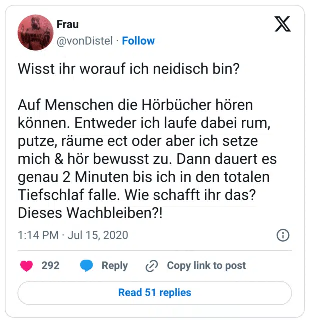 Wisst ihr worauf ich neidisch bin?

Auf Menschen die Hörbücher hören können. Entweder ich laufe dabei rum, putze, räume ect oder aber ich setze mich & hör bewusst zu. Dann dauert es genau 2 Minuten bis ich in den totalen Tiefschlaf falle. Wie schafft ihr das? Dieses Wachbleiben?!