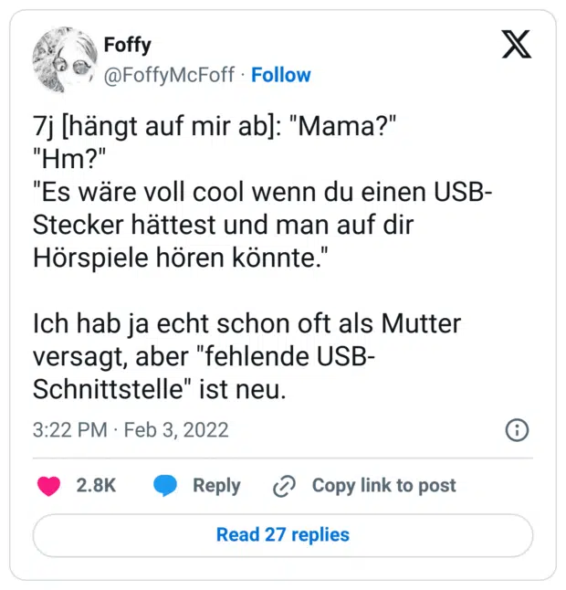 7j [hängt auf mir ab]: "Mama?"
"Hm?"
"Es wäre voll cool wenn du einen USB-Stecker hättest und man auf dir Hörspiele hören könnte."

Ich hab ja echt schon oft als Mutter versagt, aber "fehlende USB-Schnittstelle" ist neu.
