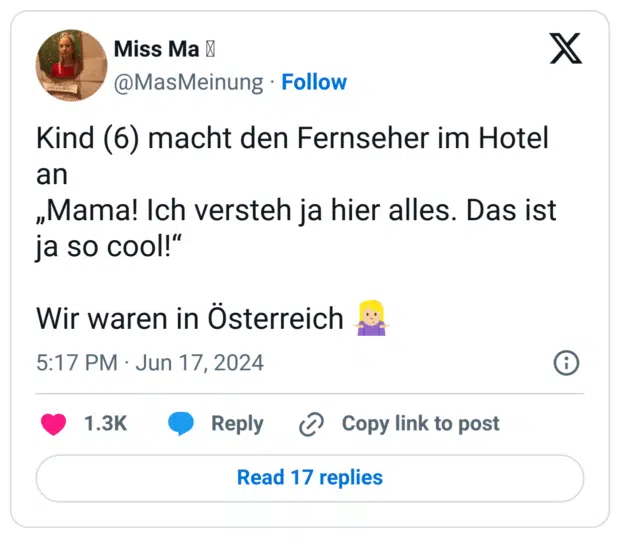 Kind (6) macht den Fernseher im Hotel an
„Mama! Ich versteh ja hier alles. Das ist ja so cool!“

Wir waren in Österreich 🤷🏼‍♀️