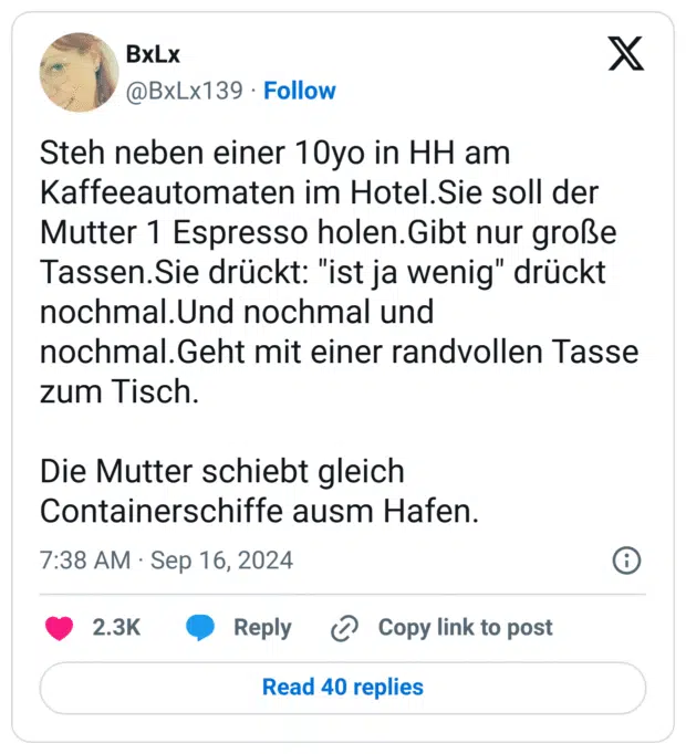 Steh neben einer 10yo in HH am Kaffeeautomaten im Hotel.Sie soll der Mutter 1 Espresso holen.Gibt nur große Tassen.Sie drückt: "ist ja wenig" drückt nochmal.Und nochmal und nochmal.Geht mit einer randvollen Tasse zum Tisch.

Die Mutter schiebt gleich Containerschiffe ausm Hafen.