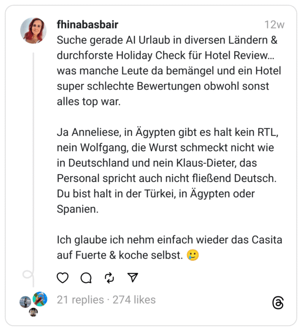 Suche gerade AI Urlaub in diversen Ländern & durchforste Holiday Check für Hotel Review… was manche Leute da bemängel und ein Hotel super schlechte Bewertungen obwohl sonst alles top war.
Ja Anneliese, in Ägypten gibt es halt kein RTL, nein Wolfgang, die Wurst schmeckt nicht wie in Deutschland und nein Klaus-Dieter, das Personal spricht auch nicht fließend Deutsch. Du bist halt in der Türkei, in Ägypten oder Spanien.
Ich glaube ich nehm einfach wieder das Casita auf Fuerte & koche selbst. 🥲
