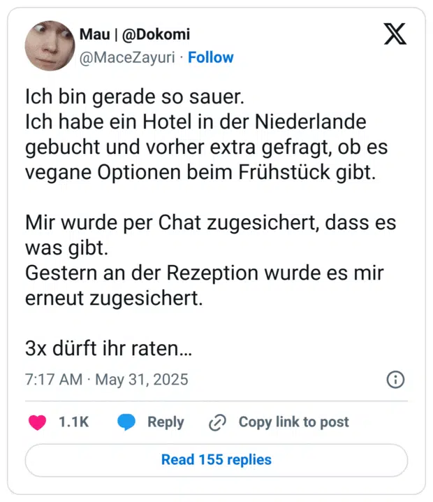 Ich bin gerade so sauer. 
Ich habe ein Hotel in der Niederlande gebucht und vorher extra gefragt, ob es vegane Optionen beim Frühstück gibt.

Mir wurde per Chat zugesichert, dass es was gibt.
Gestern an der Rezeption wurde es mir erneut zugesichert.

3x dürft ihr raten…