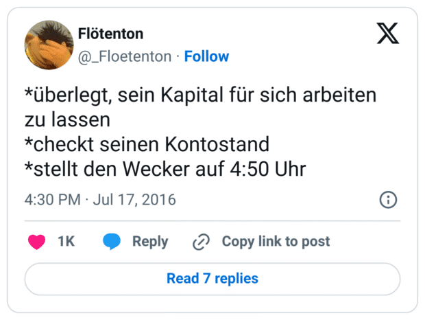 *überlegt, sein Kapital für sich arbeiten zu lassen
*checkt seinen Kontostand
*stellt den Wecker auf 4:50 Uhr