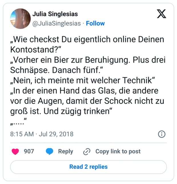 „Wie checkst Du eigentlich online Deinen Kontostand?“
„Vorher ein Bier zur Beruhigung. Plus drei Schnäpse. Danach fünf.“
„Nein, ich meinte mit welcher Technik“
„In der einen Hand das Glas, die andere vor die Augen, damit der Schock nicht zu groß ist. Und zügig trinken“
„.....“