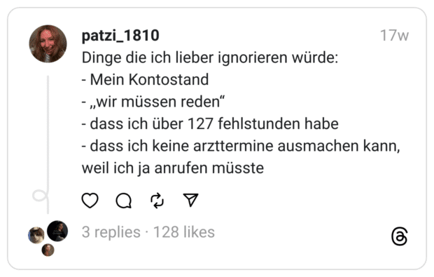 Dinge die ich lieber ignorieren würde:
- Mein Kontostand
- ,,wir müssen reden“
- dass ich über 127 fehlstunden habe
- dass ich keine arzttermine ausmachen kann, weil ich ja anrufen müsste