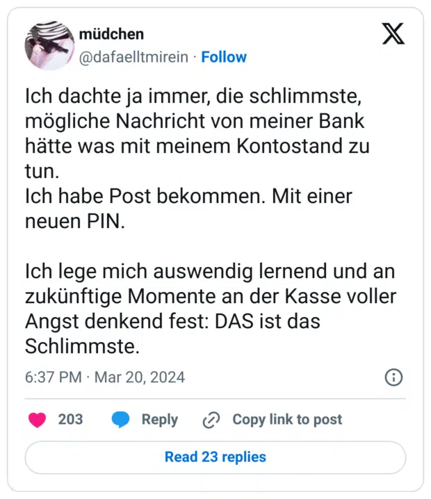 Ich dachte ja immer, die schlimmste, mögliche Nachricht von meiner Bank hätte was mit meinem Kontostand zu tun.
Ich habe Post bekommen. Mit einer neuen PIN.

Ich lege mich auswendig lernend und an zukünftige Momente an der Kasse voller Angst denkend fest: DAS ist das Schlimmste.
