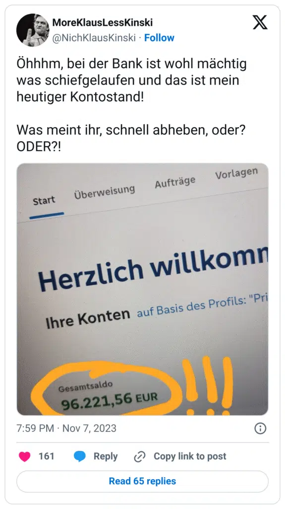 Öhhhm, bei der Bank ist wohl mächtig was schiefgelaufen und das ist mein heutiger Kontostand!

Was meint ihr, schnell abheben, oder? ODER?!