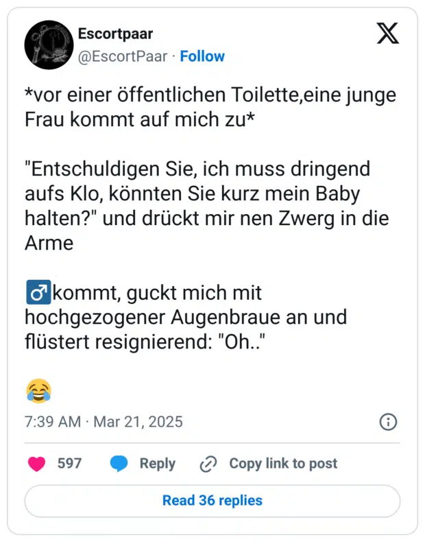 *vor einer öffentlichen Toilette,eine junge Frau kommt auf mich zu*

"Entschuldigen Sie, ich muss dringend aufs Klo, könnten Sie kurz mein Baby halten?" und drückt mir nen Zwerg in die Arme

♂️kommt, guckt mich mit hochgezogener Augenbraue an und flüstert resignierend: "Oh.."

😂