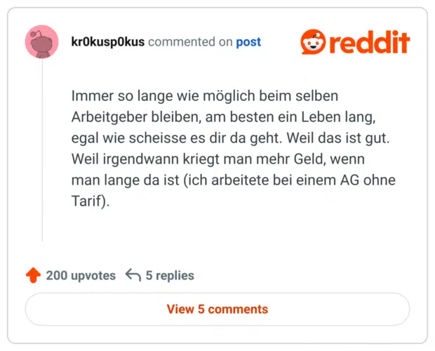 Immer so lange wie möglich beim selben Arbeitgeber bleiben, am besten ein Leben lang, egal wie scheisse es dir da geht. Weil das ist gut. Weil irgendwann kriegt man mehr Geld, wenn man lange da ist (ich arbeitete bei einem AG ohne Tarif).