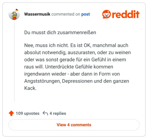Du musst dich zusammenreißen Nee, muss ich nicht. Es ist OK, manchmal auch absolut notwendig, auszurasten, oder zu weinen oder was sonst gerade für ein Gefühl in einem raus will. Unterdrückte Gefühle kommen irgendwann wieder - aber dann in Form von Angststörungen, Depressionen und den ganzen Kack.