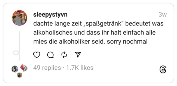 dachte lange zeit „spaßgetränk“ bedeutet was alkoholisches und dass ihr halt einfach alle mies die alkoholiker seid. sorry nochmal