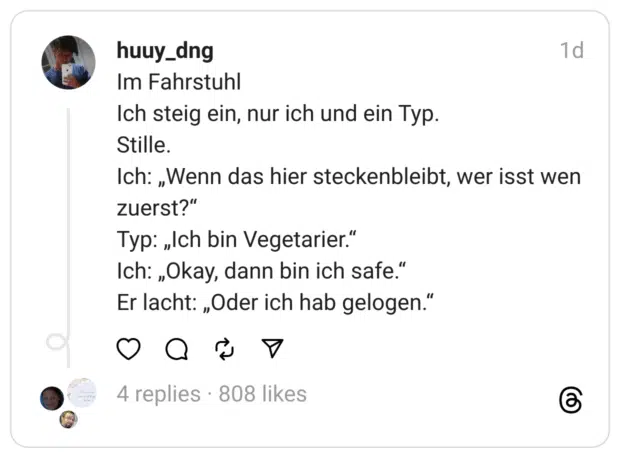 Im Fahrstuhl Ich steig ein, nur ich und ein Typ. Stille. Ich: „Wenn das hier steckenbleibt, wer isst wen zuerst?" Typ: „Ich bin Vegetarier." Ich: „Okay, dann bin ich safe." Er lacht: „Oder ich hab gelogen."