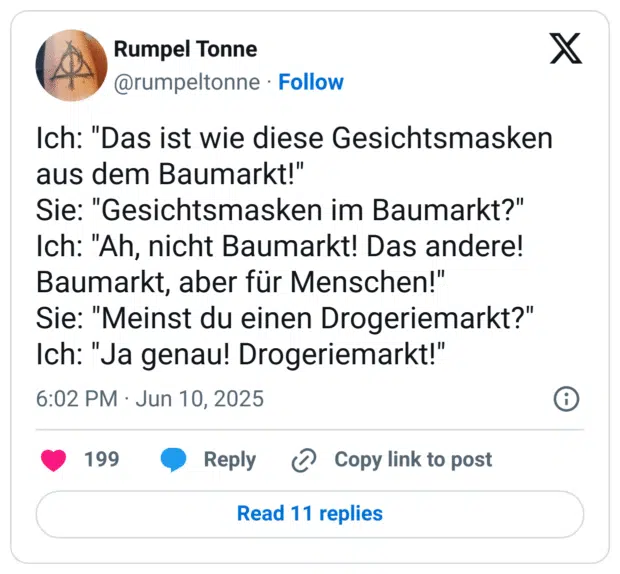 Ich: "Das ist wie diese Gesichtsmasken aus dem Baumarkt!" Sie: "Gesichtsmasken im Baumarkt?" Ich: "Ah, nicht Baumarkt! Das andere! Baumarkt, aber für Menschen!" Sie: "Meinst du einen Drogeriemarkt?" Ich: "Ja genau! Drogeriemarkt!