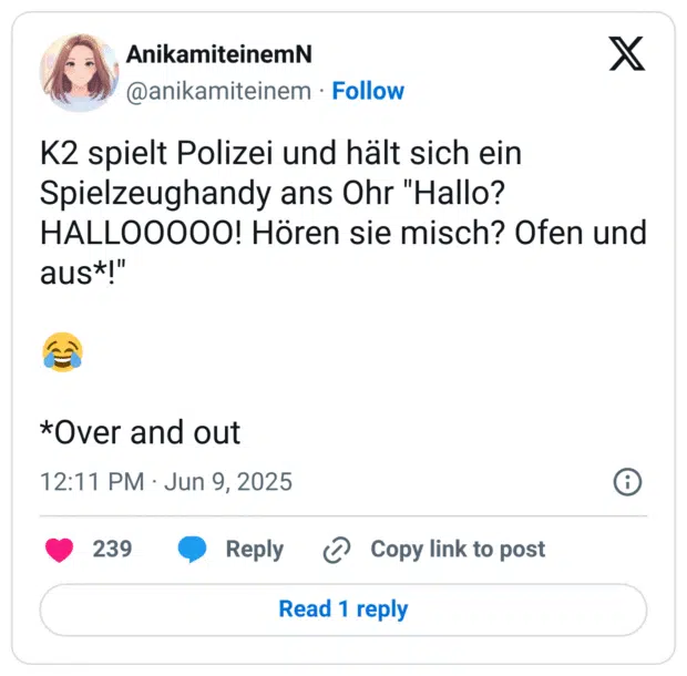 K2 spielt Polizei und hält sich ein Spielzeughandy ans Ohr "Hallo? HALLOOOOO! Hören sie misch? Ofen und aus*!"

😂

*Over and out
