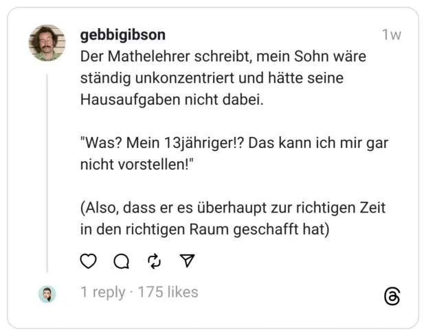 Der Mathelehrer schreibt, mein Sohn wäre ständig unkonzentriert und hätte seine Hausaufgaben nicht dabei.
"Was? Mein 13jähriger!? Das kann ich mir gar nicht vorstellen!"
(Also, dass er es überhaupt zur richtigen Zeit in den richtigen Raum geschafft hat)
