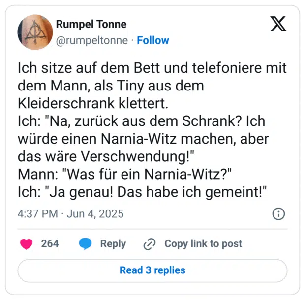 Ich sitze auf dem Bett und telefoniere mit dem Mann, als Tiny aus dem Kleiderschrank klettert.
Ich: "Na, zurück aus dem Schrank? Ich würde einen Narnia-Witz machen, aber das wäre Verschwendung!"
Mann: "Was für ein Narnia-Witz?"
Ich: "Ja genau! Das habe ich gemeint!"
