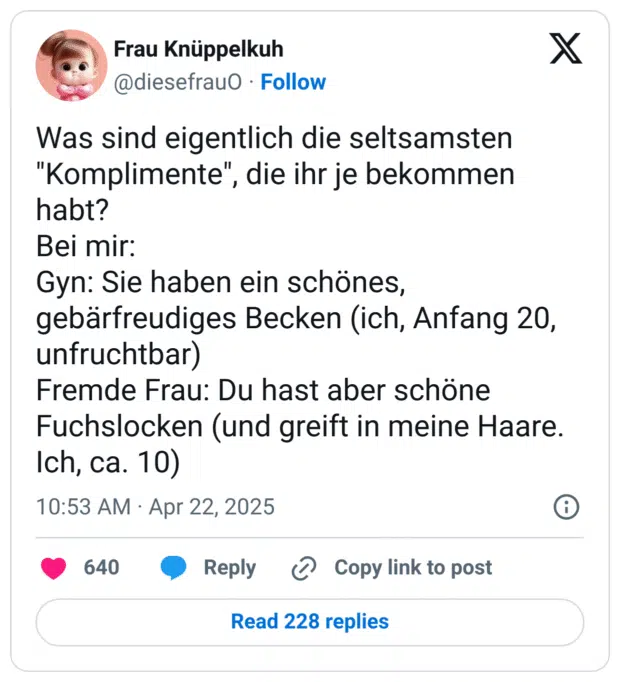 Was sind eigentlich die seltsamsten "Komplimente", die ihr je bekommen habt?
Bei mir:
Gyn: Sie haben ein schönes, gebärfreudiges Becken (ich, Anfang 20, unfruchtbar)
Fremde Frau: Du hast aber schöne Fuchslocken (und greift in meine Haare. Ich, ca. 10)
