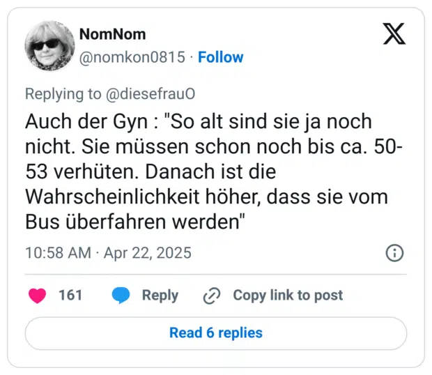Auch der Gyn : "So alt sind sie ja noch nicht. Sie müssen schon noch bis ca. 50-53 verhüten. Danach ist die Wahrscheinlichkeit höher, dass sie vom Bus überfahren werden"