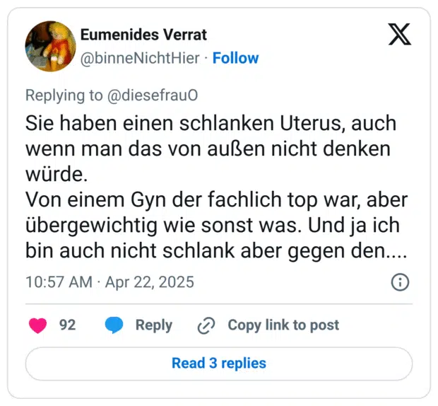 Sie haben einen schlanken Uterus, auch wenn man das von außen nicht denken würde.
Von einem Gyn der fachlich top war, aber übergewichtig wie sonst was. Und ja ich bin auch nicht schlank aber gegen den....