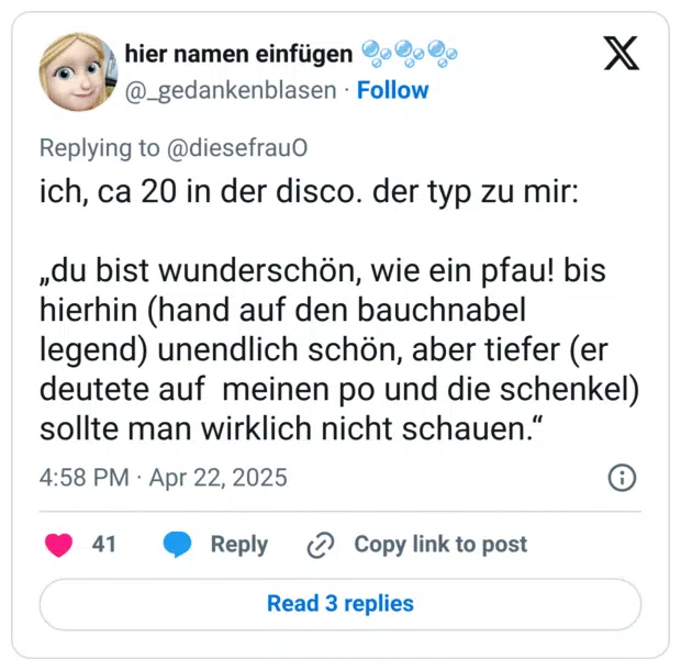 ich, ca 20 in der disco. der typ zu mir:

„du bist wunderschön, wie ein pfau! bis hierhin (hand auf den bauchnabel legend) unendlich schön, aber tiefer (er deutete auf  meinen po und die schenkel) sollte man wirklich nicht schauen.“