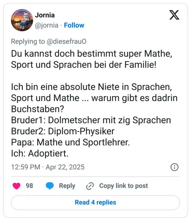Du kannst doch bestimmt super Mathe, Sport und Sprachen bei der Familie! 

Ich bin eine absolute Niete in Sprachen, Sport und Mathe ... warum gibt es dadrin Buchstaben? 
Bruder1: Dolmetscher mit zig Sprachen
Bruder2: Diplom-Physiker
Papa: Mathe und Sportlehrer.
Ich: Adoptiert.