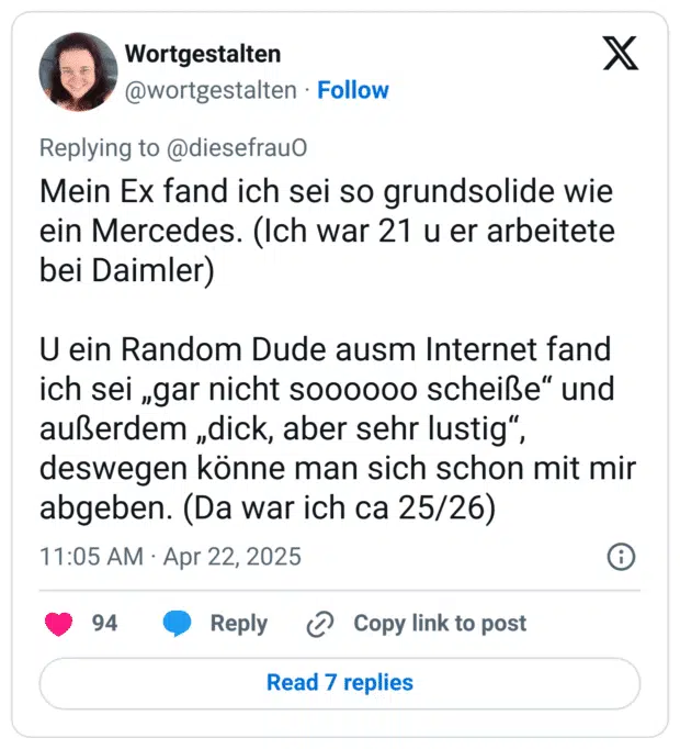 Mein Ex fand ich sei so grundsolide wie ein Mercedes. (Ich war 21 u er arbeitete bei Daimler)

U ein Random Dude ausm Internet fand ich sei „gar nicht soooooo scheiße“ und außerdem „dick, aber sehr lustig“, deswegen könne man sich schon mit mir abgeben. (Da war ich ca 25/26)