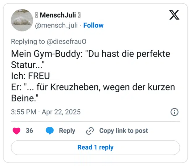 Mein Gym-Buddy: "Du hast die perfekte Statur..."
Ich: FREU
Er: "... für Kreuzheben, wegen der kurzen Beine."
