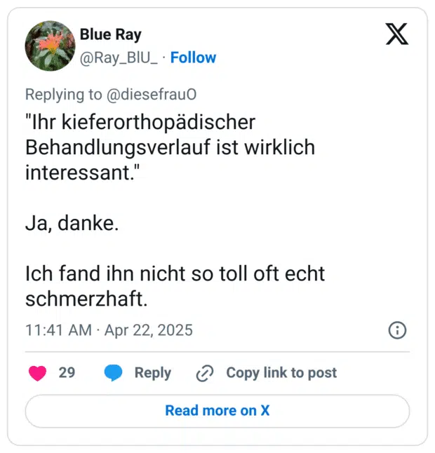 "Ihr kieferorthopädischer Behandlungsverlauf ist wirklich interessant."

Ja, danke.

Ich fand ihn nicht so toll oft echt schmerzhaft.