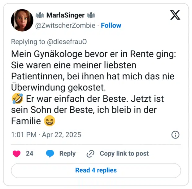 Mein Gynäkologe bevor er in Rente ging: Sie waren eine meiner liebsten Patientinnen, bei ihnen hat mich das nie Überwindung gekostet. 
🤣 Er war einfach der Beste. Jetzt ist sein Sohn der Beste, ich bleib in der Familie 😆
