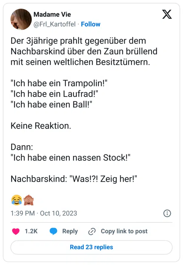 Der 3jährige prahlt gegenüber dem Nachbarskind über den Zaun brüllend mit seinen weltlichen Besitztümern.

"Ich habe ein Trampolin!"
"Ich habe ein Laufrad!"
"Ich habe einen Ball!"

Keine Reaktion.

Dann:
"Ich habe einen nassen Stock!"

Nachbarskind: "Was!?! Zeig her!"

😂🙈