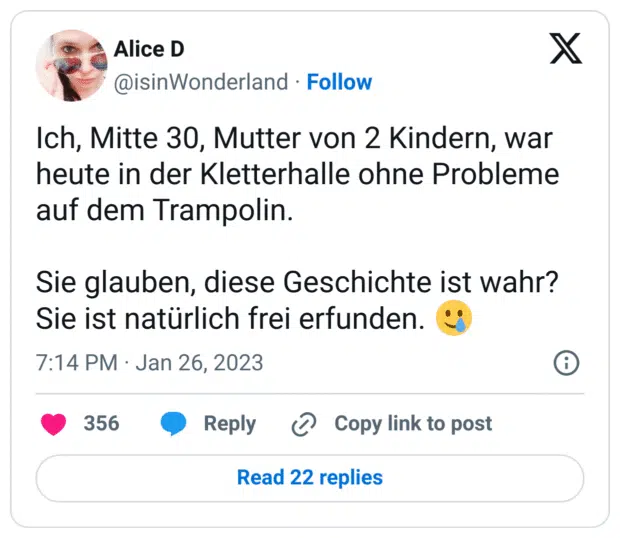 Ich, Mitte 30, Mutter von 2 Kindern, war heute in der Kletterhalle ohne Probleme auf dem Trampolin.

Sie glauben, diese Geschichte ist wahr?
Sie ist natürlich frei erfunden. 🥲