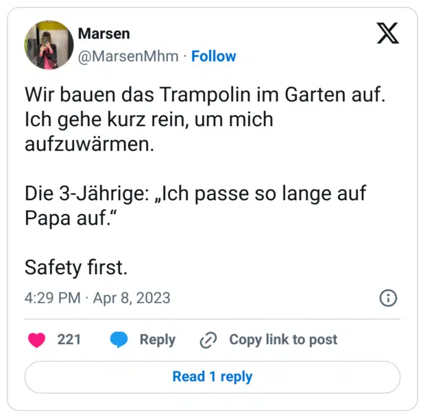 Wir bauen das Trampolin im Garten auf. Ich gehe kurz rein, um mich aufzuwärmen.

Die 3-Jährige: „Ich passe so lange auf Papa auf.“

Safety first.