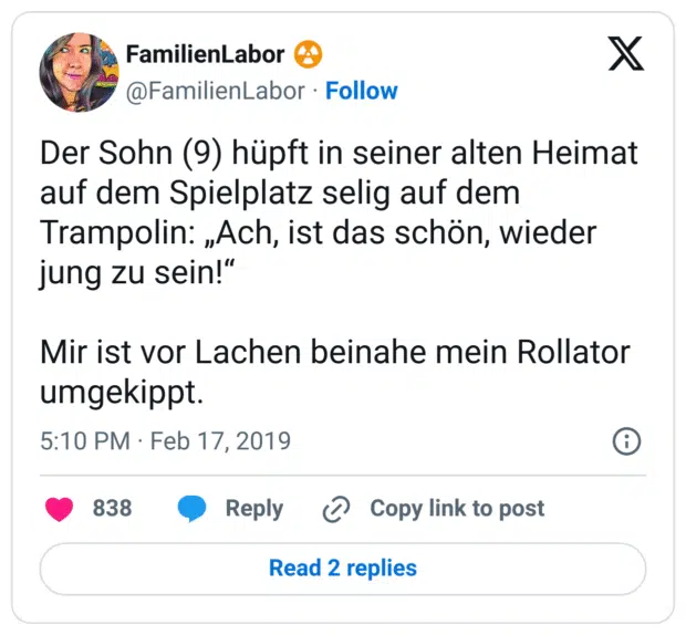 Der Sohn (9) hüpft in seiner alten Heimat auf dem Spielplatz selig auf dem Trampolin: „Ach, ist das schön, wieder jung zu sein!“

Mir ist vor Lachen beinahe mein Rollator umgekippt.
