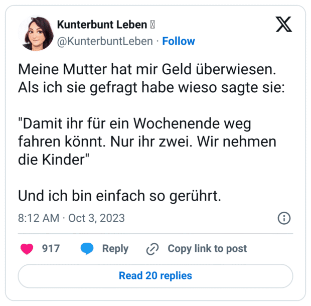 Meine Mutter hat mir Geld überwiesen.
Als ich sie gefragt habe wieso sagte sie:

"Damit ihr für ein Wochenende weg fahren könnt. Nur ihr zwei. Wir nehmen die Kinder"

Und ich bin einfach so gerührt.