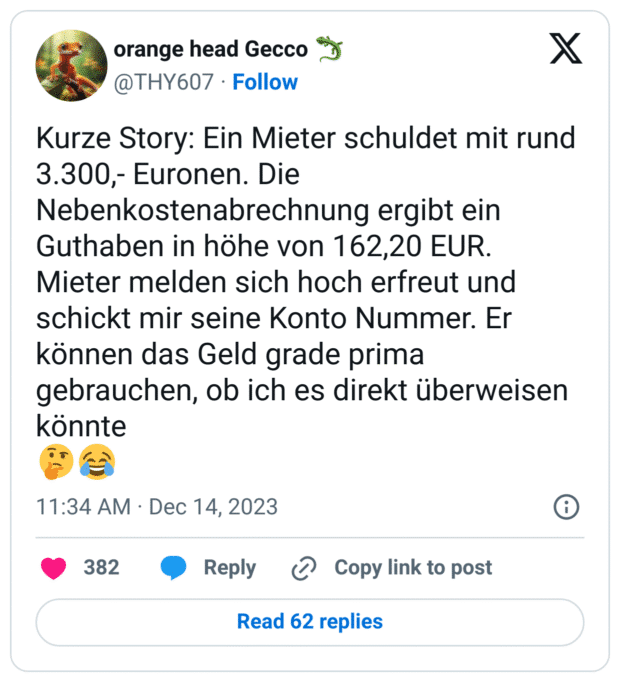 Kurze Story: Ein Mieter schuldet mit rund 3.300,- Euronen. Die Nebenkostenabrechnung ergibt ein Guthaben in höhe von 162,20 EUR. 
Mieter melden sich hoch erfreut und schickt mir seine Konto Nummer. Er können das Geld grade prima gebrauchen, ob ich es direkt überweisen könnte
🤔😂