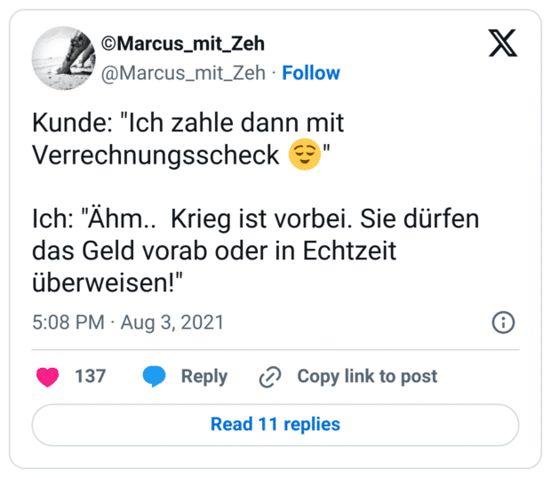 Kunde: "Ich zahle dann mit Verrechnungsscheck 😌"

Ich: "Ähm..  Krieg ist vorbei. Sie dürfen das Geld vorab oder in Echtzeit überweisen!"