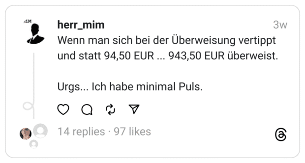 Wenn man sich bei der Überweisung vertippt und statt 94,50 EUR ... 943,50 EUR überweist.
Urgs... Ich habe minimal Puls.