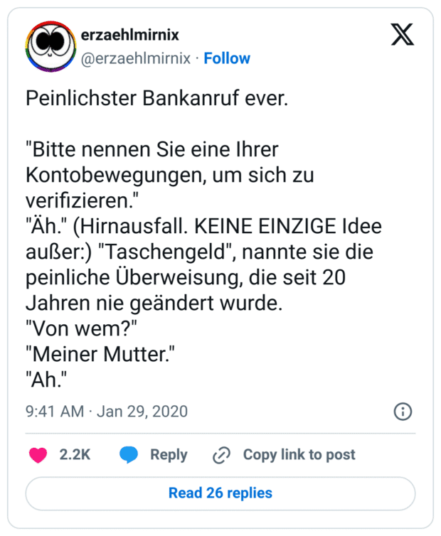 Peinlichster Bankanruf ever. 

"Bitte nennen Sie eine Ihrer Kontobewegungen, um sich zu verifizieren."
"Äh." (Hirnausfall. KEINE EINZIGE Idee außer:) "Taschengeld", nannte sie die peinliche Überweisung, die seit 20 Jahren nie geändert wurde. 
"Von wem?"
"Meiner Mutter."
"Ah."
