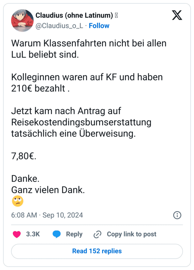 Warum Klassenfahrten nicht bei allen LuL beliebt sind.

Kolleginnen waren auf KF und haben 210€ bezahlt .

Jetzt kam nach Antrag auf Reisekostendingsbumserstattung tatsächlich eine Überweisung.

7,80€.

Danke.
Ganz vielen Dank.
🙄