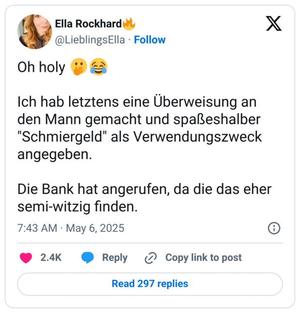 Oh holy 🫢😂

Ich hab letztens eine Überweisung an den Mann gemacht und spaßeshalber "Schmiergeld" als Verwendungszweck angegeben. 

Die Bank hat angerufen, da die das eher semi-witzig finden