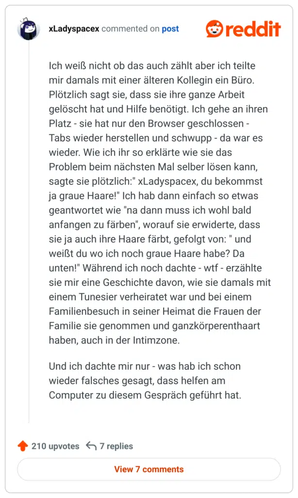 Ich weiß nicht ob das auch zählt aber ich teilte mir damals mit einer älteren Kollegin ein Büro. Plötzlich sagt sie, dass sie ihre ganze Arbeit gelöscht hat und Hilfe benötigt. Ich gehe an ihren Platz - sie hat nur den Browser geschlossen - Tabs wieder herstellen und schwupp - da war es wieder. Wie ich ihr so erklärte wie sie das Problem beim nächsten Mal selber lösen kann, sagte sie plötzlich:" xLadyspacex, du bekommst ja graue Haare!" Ich hab dann einfach so etwas geantwortet wie "na dann muss ich wohl bald anfangen zu färben", worauf sie erwiderte, dass sie ja auch ihre Haare färbt, gefolgt von: " und weißt du wo ich noch graue Haare habe? Da unten!" Während ich noch dachte - wtf - erzählte sie mir eine Geschichte davon, wie sie damals mit einem Tunesier verheiratet war und bei einem Familienbesuch in seiner Heimat die Frauen der Familie sie genommen und ganzkörperenthaart haben, auch in der Intimzone.

Und ich dachte mir nur - was hab ich schon wieder falsches gesagt, dass helfen am Computer zu diesem Gespräch geführt hat.