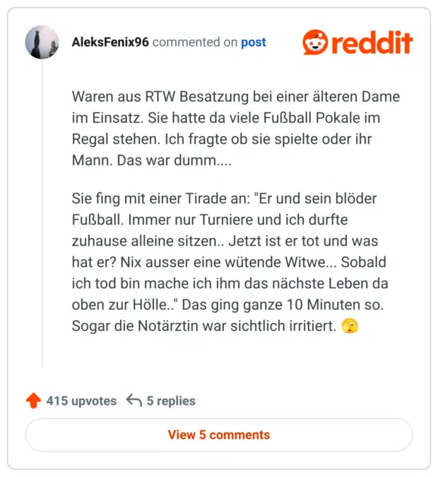 Waren aus RTW Besatzung bei einer älteren Dame im Einsatz. Sie hatte da viele Fußball Pokale im Regal stehen. Ich fragte ob sie spielte oder ihr Mann. Das war dumm....

Sie fing mit einer Tirade an: "Er und sein blöder Fußball. Immer nur Turniere und ich durfte zuhause alleine sitzen.. Jetzt ist er tot und was hat er? Nix ausser eine wütende Witwe... Sobald ich tod bin mache ich ihm das nächste Leben da oben zur Hölle.." Das ging ganze 10 Minuten so. Sogar die Notärztin war sichtlich irritiert. 🫣