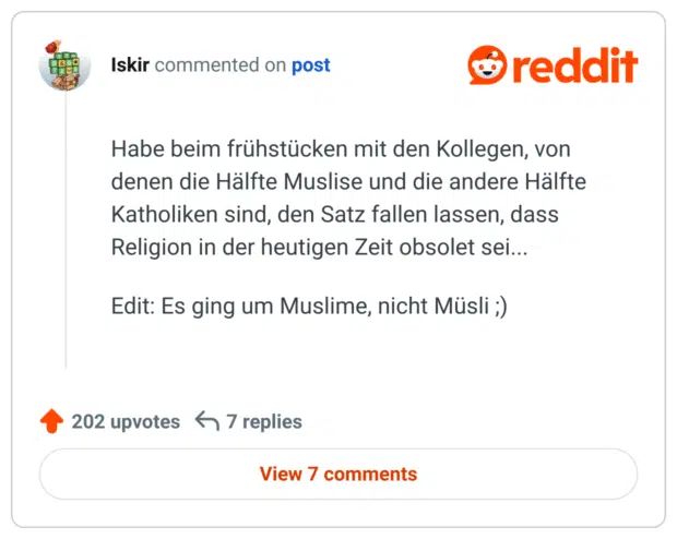 Habe beim frühstücken mit den Kollegen, von denen die Hälfte Muslise und die andere Hälfte Katholiken sind, den Satz fallen lassen, dass Religion in der heutigen Zeit obsolet sei...

Edit: Es ging um Muslime, nicht Müsli ;)