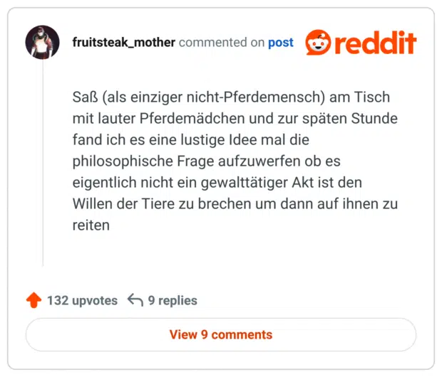 Saß (als einziger nicht-Pferdemensch) am Tisch mit lauter Pferdemädchen und zur späten Stunde fand ich es eine lustige Idee mal die philosophische Frage aufzuwerfen ob es eigentlich nicht ein gewalttätiger Akt ist den Willen der Tiere zu brechen um dann auf ihnen zu reiten