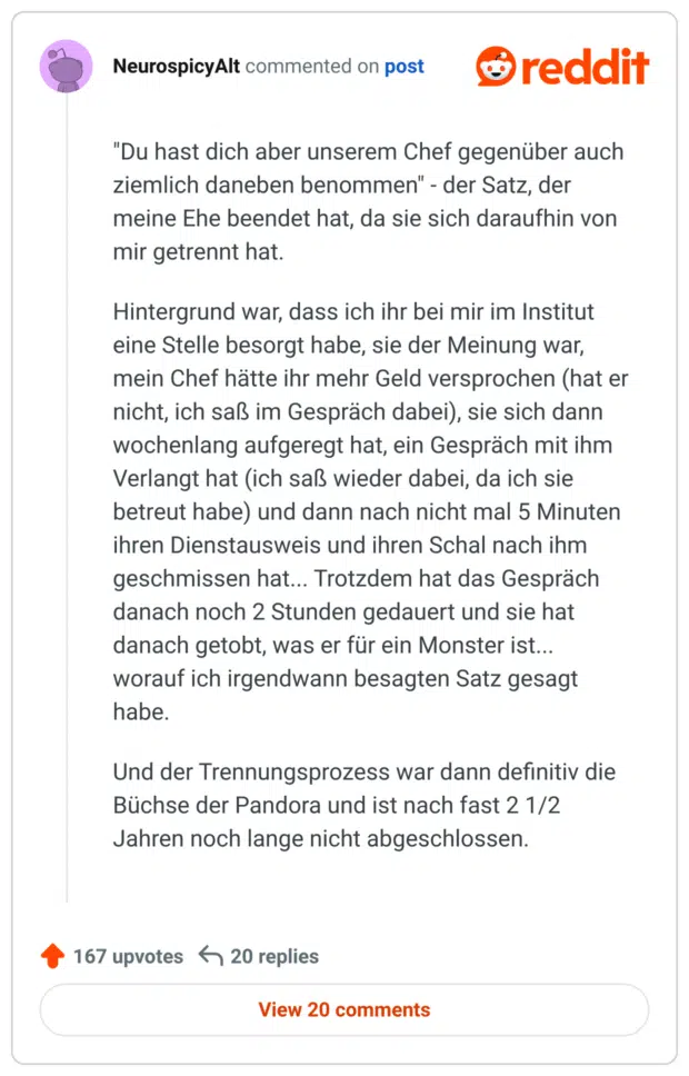 "Du hast dich aber unserem Chef gegenüber auch ziemlich daneben benommen" - der Satz, der meine Ehe beendet hat, da sie sich daraufhin von mir getrennt hat.

Hintergrund war, dass ich ihr bei mir im Institut eine Stelle besorgt habe, sie der Meinung war, mein Chef hätte ihr mehr Geld versprochen (hat er nicht, ich saß im Gespräch dabei), sie sich dann wochenlang aufgeregt hat, ein Gespräch mit ihm Verlangt hat (ich saß wieder dabei, da ich sie betreut habe) und dann nach nicht mal 5 Minuten ihren Dienstausweis und ihren Schal nach ihm geschmissen hat... Trotzdem hat das Gespräch danach noch 2 Stunden gedauert und sie hat danach getobt, was er für ein Monster ist... worauf ich irgendwann besagten Satz gesagt habe.

Und der Trennungsprozess war dann definitiv die Büchse der Pandora und ist nach fast 2 1/2 Jahren noch lange nicht abgeschlossen.