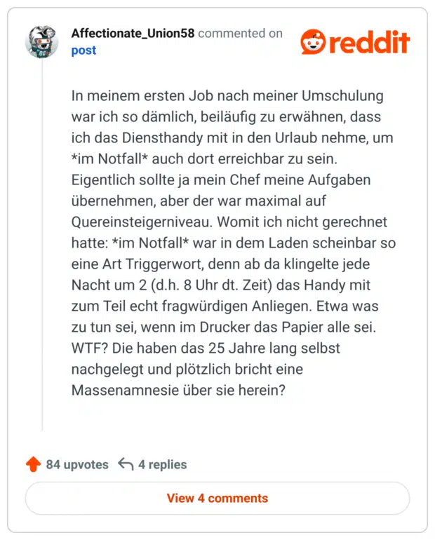 In meinem ersten Job nach meiner Umschulung war ich so dämlich, beiläufig zu erwähnen, dass ich das Diensthandy mit in den Urlaub nehme, um *im Notfall* auch dort erreichbar zu sein. Eigentlich sollte ja mein Chef meine Aufgaben übernehmen, aber der war maximal auf Quereinsteigerniveau. Womit ich nicht gerechnet hatte: *im Notfall* war in dem Laden scheinbar so eine Art Triggerwort, denn ab da klingelte jede Nacht um 2 (d.h. 8 Uhr dt. Zeit) das Handy mit zum Teil echt fragwürdigen Anliegen. Etwa was zu tun sei, wenn im Drucker das Papier alle sei. WTF? Die haben das 25 Jahre lang selbst nachgelegt und plötzlich bricht eine Massenamnesie über sie herein?